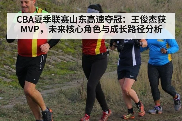 CBA夏季联赛山东高速夺冠：王俊杰获MVP，未来核心角色与成长路径分析