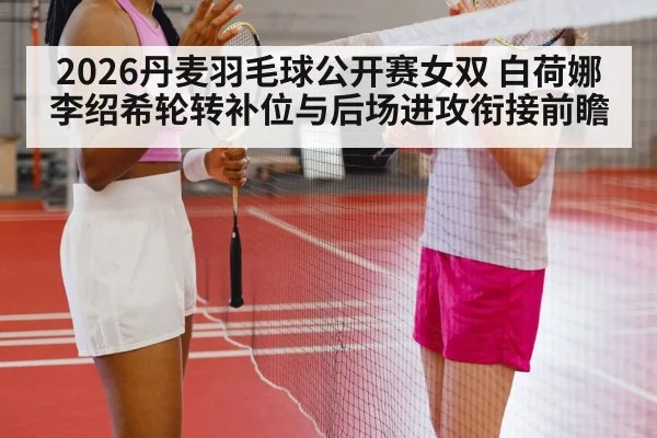 2026丹麦羽毛球公开赛女双 白荷娜李绍希轮转补位与后场进攻衔接前瞻