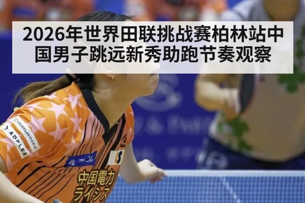 2026年世界田联挑战赛柏林站中国男子跳远新秀助跑节奏观察