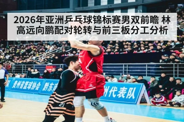 2026年亚洲乒乓球锦标赛男双前瞻 林高远向鹏配对轮转与前三板分工分析