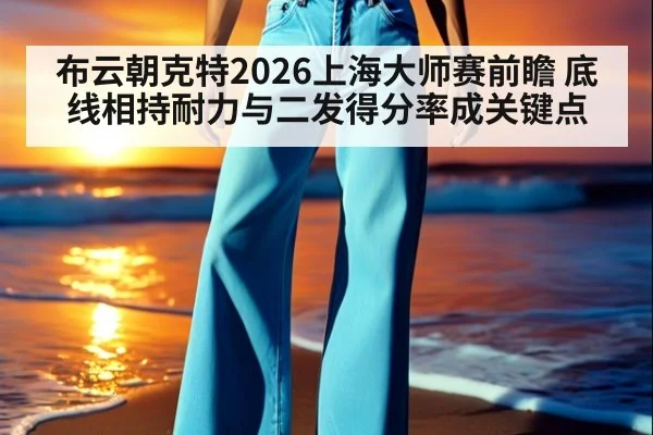 布云朝克特2026上海大师赛前瞻 底线相持耐力与二发得分率成关键点