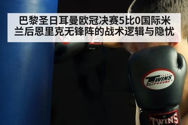 巴黎圣日耳曼欧冠决赛5比0国际米兰后恩里克无锋阵的战术逻辑与隐忧